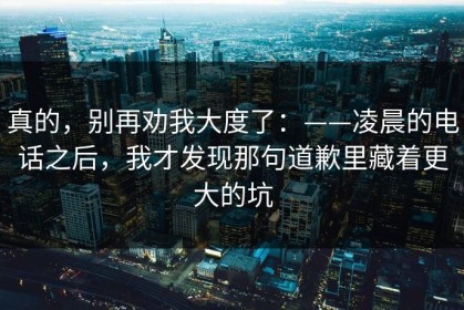 真的，别再劝我大度了：——凌晨的电话之后，我才发现那句道歉里藏着更大的坑