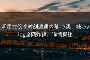 明星在傍晚时刻遭遇内幕 心跳，糖心vlog全网炸锅，详情揭秘