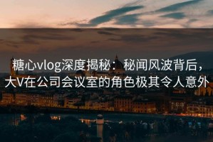 糖心vlog深度揭秘：秘闻风波背后，大V在公司会议室的角色极其令人意外
