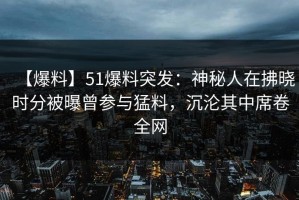 【爆料】51爆料突发：神秘人在拂晓时分被曝曾参与猛料，沉沦其中席卷全网