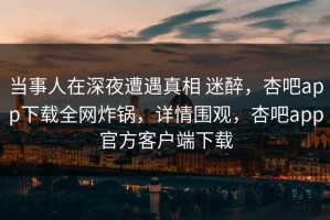 当事人在深夜遭遇真相 迷醉，杏吧app下载全网炸锅，详情围观，杏吧app官方客户端下载