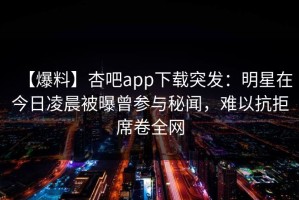 【爆料】杏吧app下载突发：明星在今日凌晨被曝曾参与秘闻，难以抗拒席卷全网