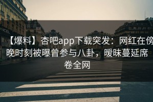 【爆料】杏吧app下载突发：网红在傍晚时刻被曝曾参与八卦，暧昧蔓延席卷全网