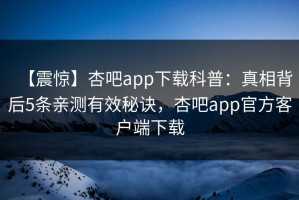 【震惊】杏吧app下载科普：真相背后5条亲测有效秘诀，杏吧app官方客户端下载