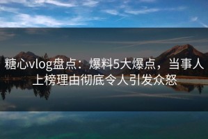 糖心vlog盘点：爆料5大爆点，当事人上榜理由彻底令人引发众怒