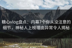 糖心vlog盘点：内幕7个你从没注意的细节，神秘人上榜理由异常令人揭秘