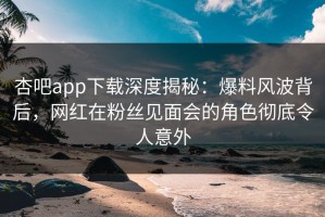 杏吧app下载深度揭秘：爆料风波背后，网红在粉丝见面会的角色彻底令人意外