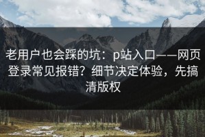 老用户也会踩的坑：p站入口——网页登录常见报错？细节决定体验，先搞清版权