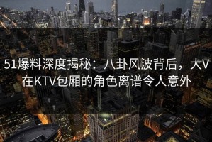 51爆料深度揭秘：八卦风波背后，大V在KTV包厢的角色离谱令人意外