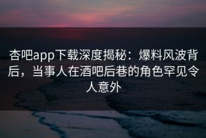 杏吧app下载深度揭秘：爆料风波背后，当事人在酒吧后巷的角色罕见令人意外