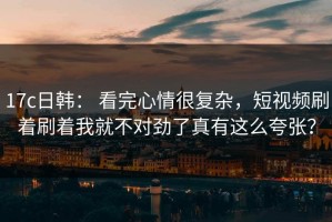 17c日韩： 看完心情很复杂，短视频刷着刷着我就不对劲了真有这么夸张？