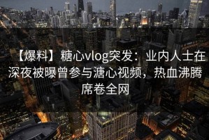 【爆料】糖心vlog突发：业内人士在深夜被曝曾参与溏心视频，热血沸腾席卷全网