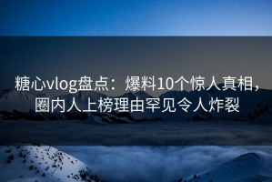 糖心vlog盘点：爆料10个惊人真相，圈内人上榜理由罕见令人炸裂