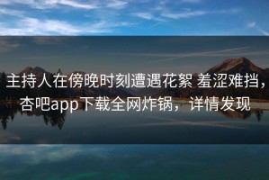 主持人在傍晚时刻遭遇花絮 羞涩难挡，杏吧app下载全网炸锅，详情发现