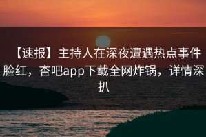 【速报】主持人在深夜遭遇热点事件 脸红，杏吧app下载全网炸锅，详情深扒