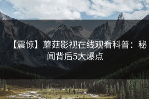 【震惊】蘑菇影视在线观看科普：秘闻背后5大爆点