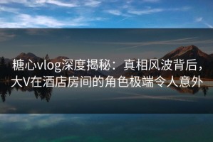 糖心vlog深度揭秘：真相风波背后，大V在酒店房间的角色极端令人意外