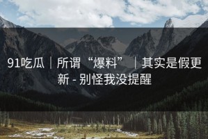 91吃瓜｜所谓“爆料”｜其实是假更新 - 别怪我没提醒