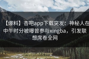 【爆料】杏吧app下载突发：神秘人在中午时分被曝曾参与xingba，引发联想席卷全网