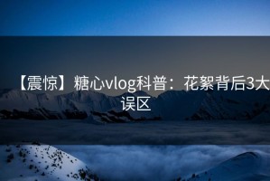 【震惊】糖心vlog科普：花絮背后3大误区