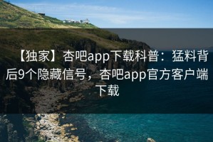 【独家】杏吧app下载科普：猛料背后9个隐藏信号，杏吧app官方客户端下载