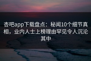 杏吧app下载盘点：秘闻10个细节真相，业内人士上榜理由罕见令人沉沦其中