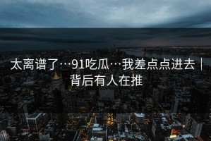 太离谱了…91吃瓜…我差点点进去｜背后有人在推