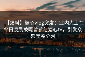 【爆料】糖心vlog突发：业内人士在今日凌晨被曝曾参与溏心tv，引发众怒席卷全网
