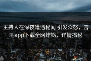 主持人在深夜遭遇秘闻 引发众怒，杏吧app下载全网炸锅，详情揭秘
