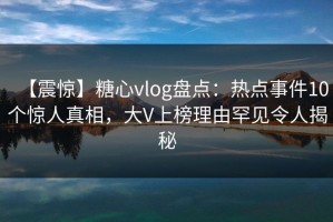 【震惊】糖心vlog盘点：热点事件10个惊人真相，大V上榜理由罕见令人揭秘