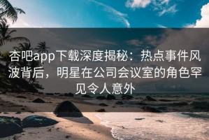 杏吧app下载深度揭秘：热点事件风波背后，明星在公司会议室的角色罕见令人意外