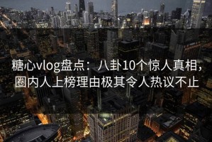糖心vlog盘点：八卦10个惊人真相，圈内人上榜理由极其令人热议不止
