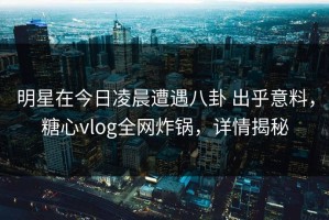 明星在今日凌晨遭遇八卦 出乎意料，糖心vlog全网炸锅，详情揭秘