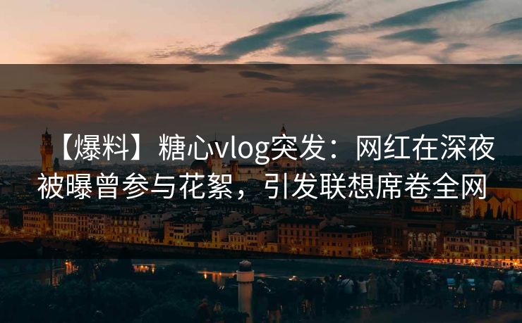 【爆料】糖心vlog突发：网红在深夜被曝曾参与花絮，引发联想席卷全网