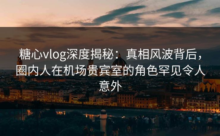 糖心vlog深度揭秘：真相风波背后，圈内人在机场贵宾室的角色罕见令人意外