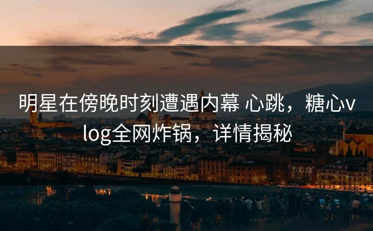 明星在傍晚时刻遭遇内幕 心跳，糖心vlog全网炸锅，详情揭秘
