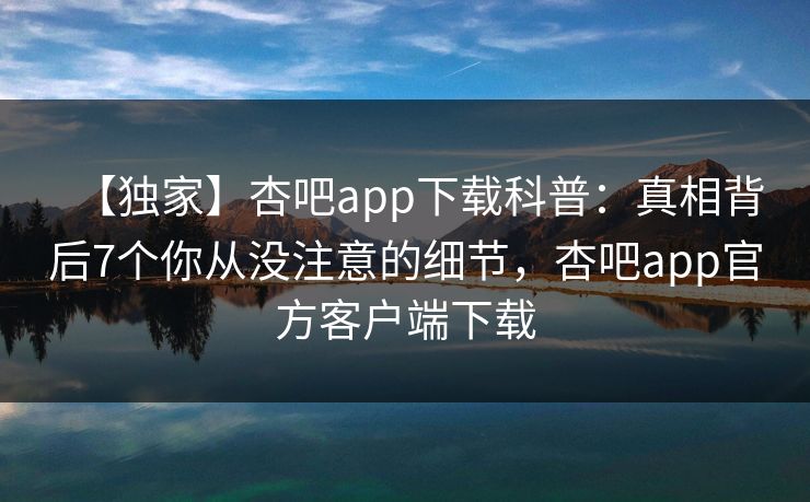【独家】杏吧app下载科普：真相背后7个你从没注意的细节，杏吧app官方客户端下载