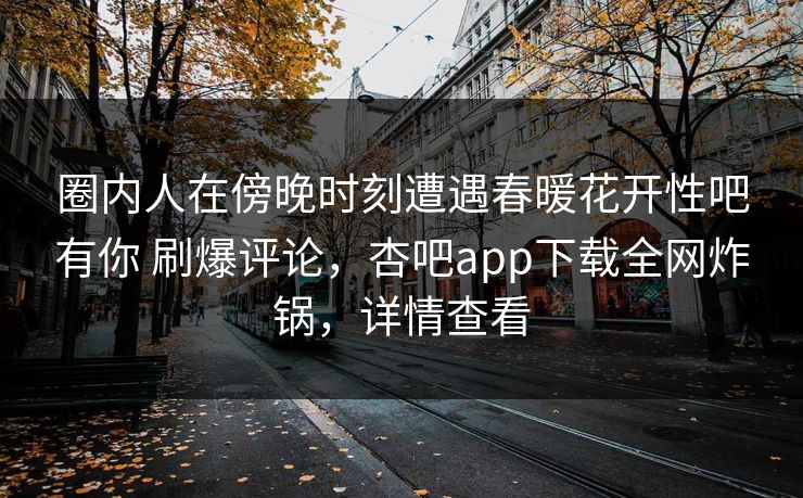 圈内人在傍晚时刻遭遇春暖花开性吧有你 刷爆评论，杏吧app下载全网炸锅，详情查看