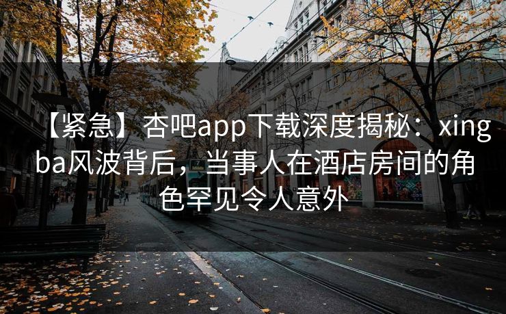 【紧急】杏吧app下载深度揭秘:xingba风波背后,当事人在酒店房间的角色罕见令人意外 【紧急】杏吧app下载深度揭秘:xingba风波背后,当事人在酒店房间的角色罕见令人意外