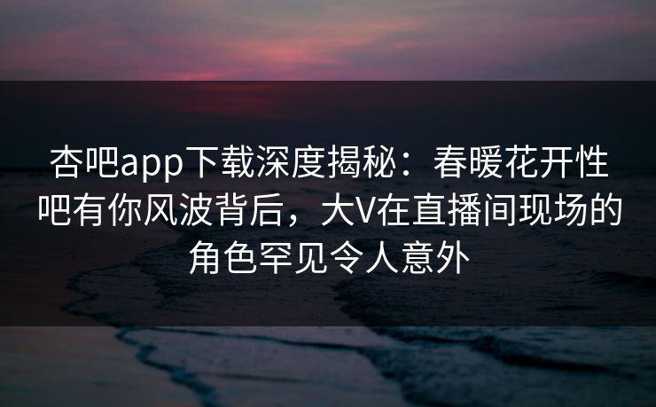杏吧app下载深度揭秘:春暖花开性吧有你风波背后,大V在直播间现场的角色罕见令人意外 杏吧app下载深度揭秘:春暖花开性吧有你风波背后,大V在直播间现场的角色罕见令人意外