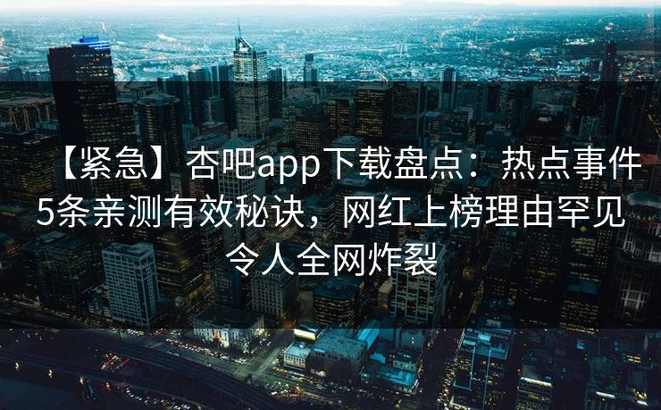 【紧急】杏吧app下载盘点:热点事件5条亲测有效秘诀,网红上榜理由罕见令人全网炸裂 【紧急】杏吧app下载盘点:热点事件5条亲测有效秘诀,网红上榜理由罕见令人全网炸裂