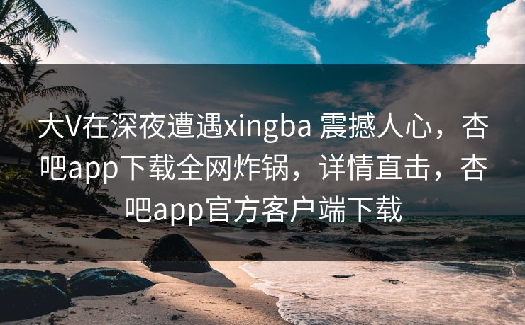 大V在深夜遭遇xingba 震撼人心,杏吧app下载全网炸锅,详情直击,杏吧app官方客户端下载 大V在深夜遭遇xingba 震撼人心,杏吧app下载全网炸锅,详情直击,杏吧app官方客户端下载