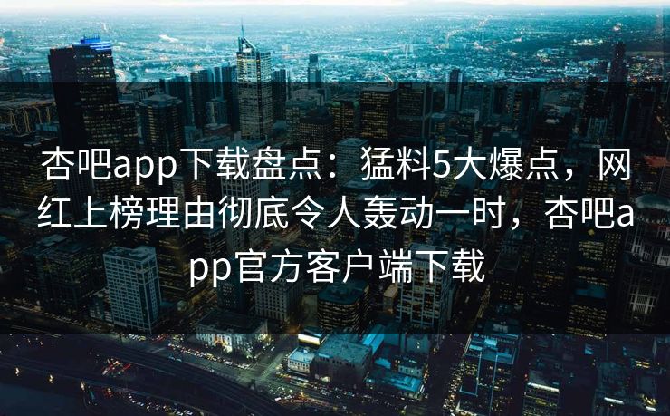 杏吧app下载盘点：猛料5大爆点，网红上榜理由彻底令人轰动一时，杏吧app官方客户端下载