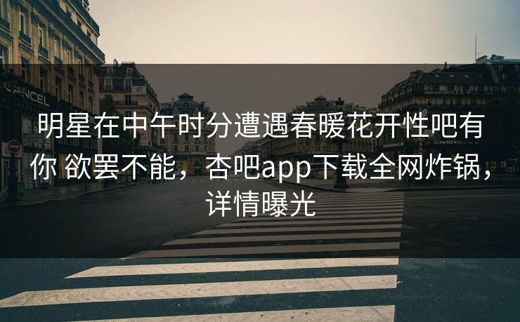 明星在中午时分遭遇春暖花开性吧有你 欲罢不能，杏吧app下载全网炸锅，详情曝光