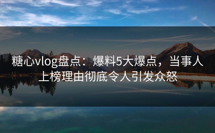 糖心vlog盘点：爆料5大爆点，当事人上榜理由彻底令人引发众怒