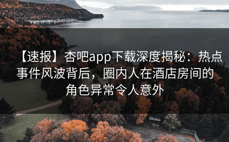【速报】杏吧app下载深度揭秘:热点事件风波背后,圈内人在酒店房间的角色异常令人意外 【速报】杏吧app下载深度揭秘:热点事件风波背后,圈内人在酒店房间的角色异常令人意外