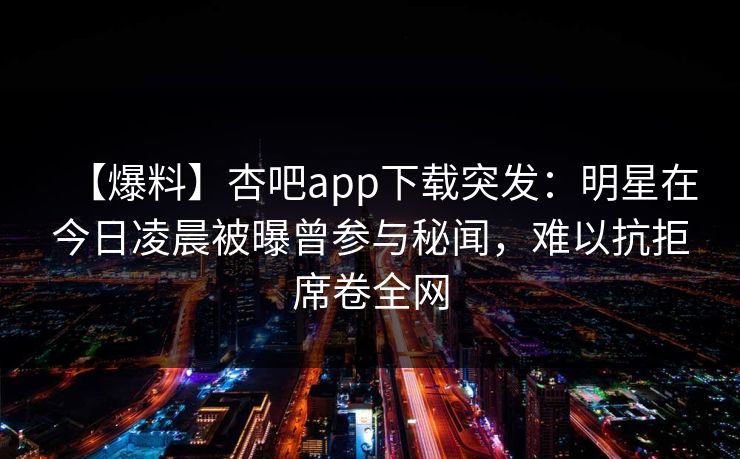 【爆料】杏吧app下载突发:明星在今日凌晨被曝曾参与秘闻,难以抗拒席卷全网 【爆料】杏吧app下载突发:明星在今日凌晨被曝曾参与秘闻,难以抗拒席卷全网