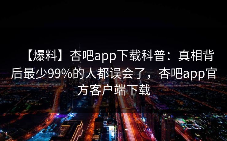 【爆料】杏吧app下载科普:真相背后最少99%的人都误会了,杏吧app官方客户端下载 【爆料】杏吧app下载科普:真相背后最少99%的人都误会了,杏吧app官方客户端下载