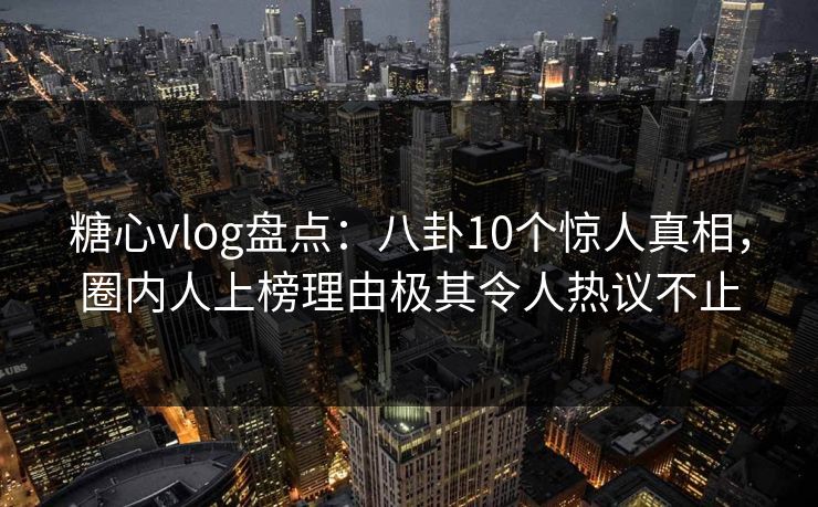 糖心vlog盘点：八卦10个惊人真相，圈内人上榜理由极其令人热议不止