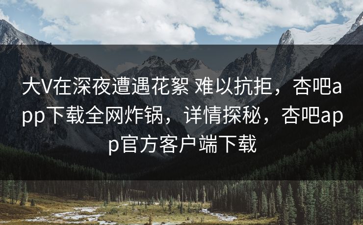 大V在深夜遭遇花絮 难以抗拒，杏吧app下载全网炸锅，详情探秘，杏吧app官方客户端下载